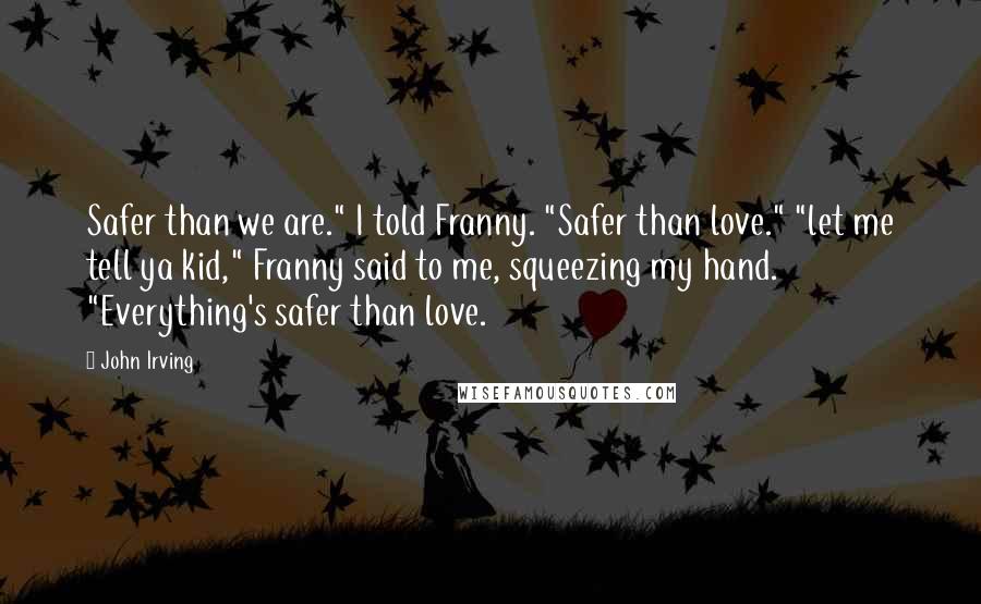 John Irving Quotes: Safer than we are." I told Franny. "Safer than love." "let me tell ya kid," Franny said to me, squeezing my hand. "Everything's safer than love.