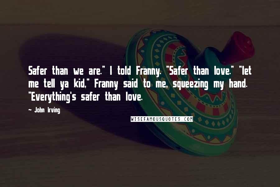 John Irving Quotes: Safer than we are." I told Franny. "Safer than love." "let me tell ya kid," Franny said to me, squeezing my hand. "Everything's safer than love.