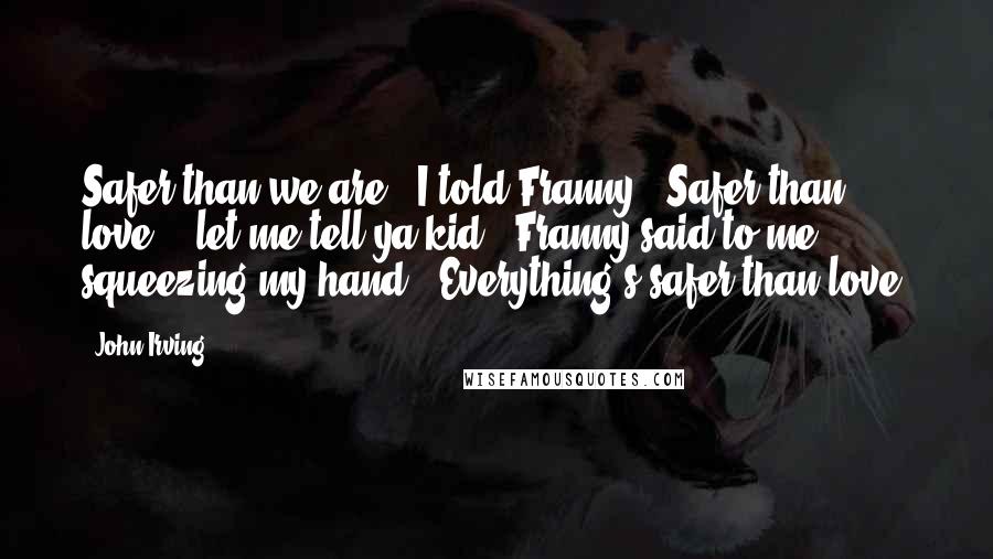 John Irving Quotes: Safer than we are." I told Franny. "Safer than love." "let me tell ya kid," Franny said to me, squeezing my hand. "Everything's safer than love.