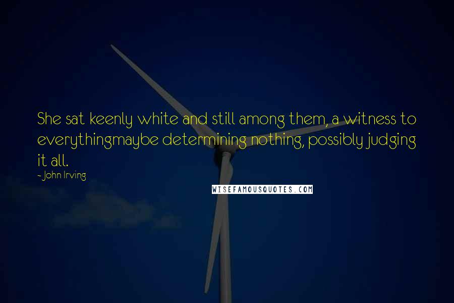 John Irving Quotes: She sat keenly white and still among them, a witness to everythingmaybe determining nothing, possibly judging it all.