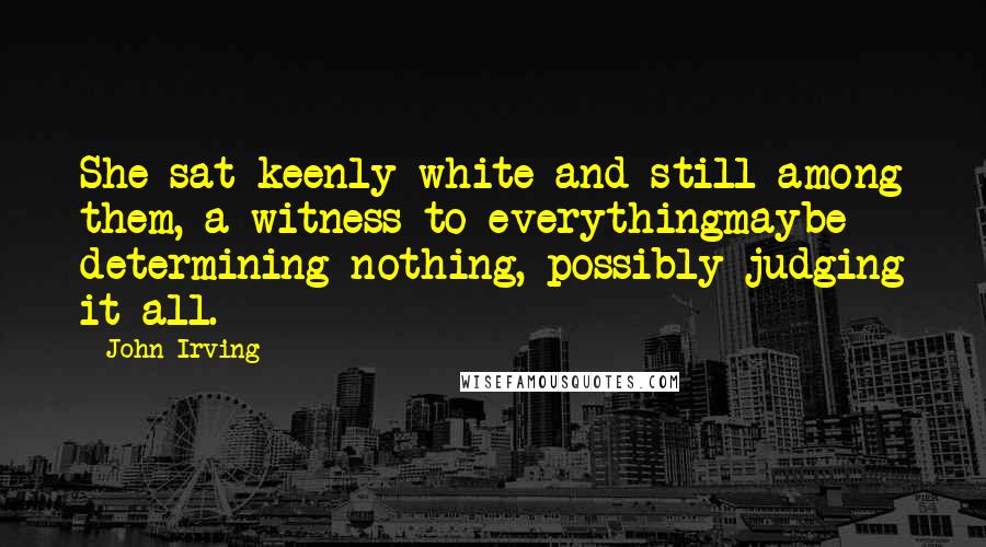 John Irving Quotes: She sat keenly white and still among them, a witness to everythingmaybe determining nothing, possibly judging it all.