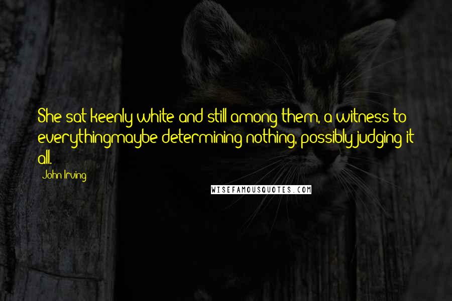 John Irving Quotes: She sat keenly white and still among them, a witness to everythingmaybe determining nothing, possibly judging it all.