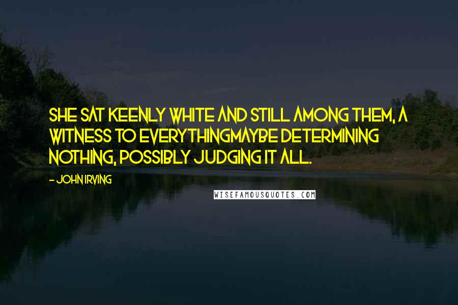 John Irving Quotes: She sat keenly white and still among them, a witness to everythingmaybe determining nothing, possibly judging it all.