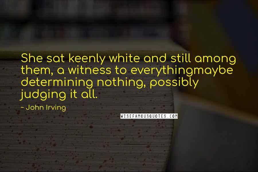 John Irving Quotes: She sat keenly white and still among them, a witness to everythingmaybe determining nothing, possibly judging it all.