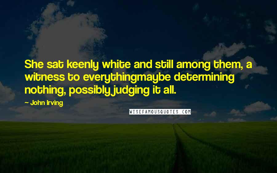 John Irving Quotes: She sat keenly white and still among them, a witness to everythingmaybe determining nothing, possibly judging it all.