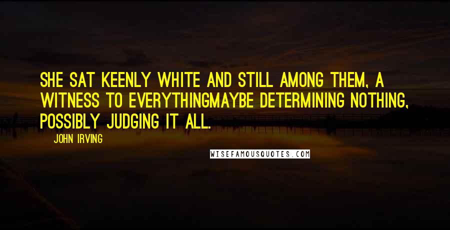 John Irving Quotes: She sat keenly white and still among them, a witness to everythingmaybe determining nothing, possibly judging it all.