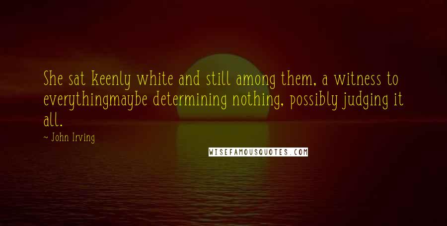 John Irving Quotes: She sat keenly white and still among them, a witness to everythingmaybe determining nothing, possibly judging it all.