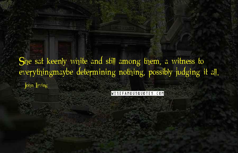 John Irving Quotes: She sat keenly white and still among them, a witness to everythingmaybe determining nothing, possibly judging it all.
