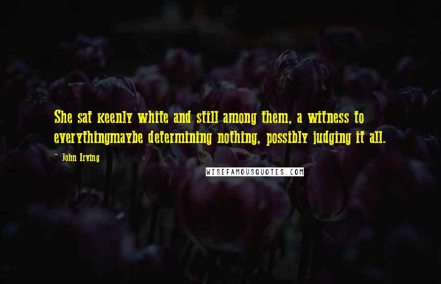 John Irving Quotes: She sat keenly white and still among them, a witness to everythingmaybe determining nothing, possibly judging it all.