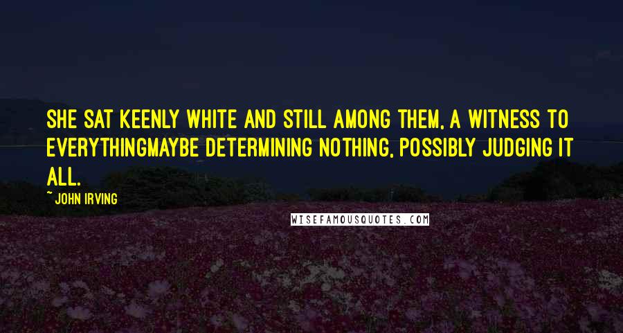 John Irving Quotes: She sat keenly white and still among them, a witness to everythingmaybe determining nothing, possibly judging it all.