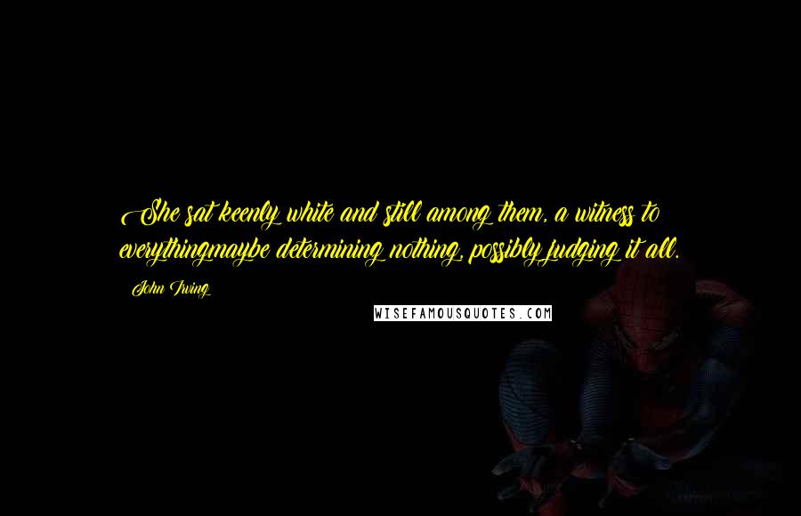 John Irving Quotes: She sat keenly white and still among them, a witness to everythingmaybe determining nothing, possibly judging it all.