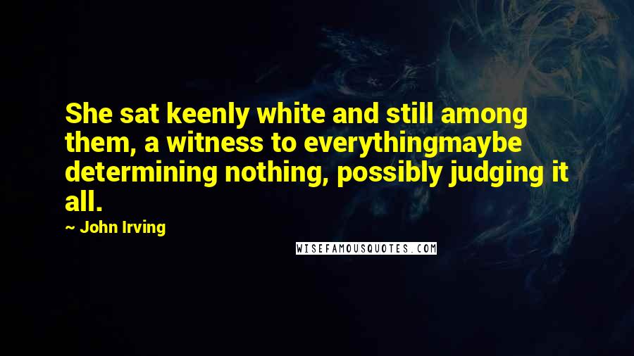John Irving Quotes: She sat keenly white and still among them, a witness to everythingmaybe determining nothing, possibly judging it all.