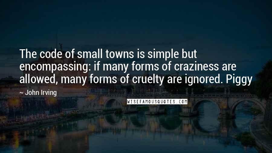 John Irving Quotes: The code of small towns is simple but encompassing: if many forms of craziness are allowed, many forms of cruelty are ignored. Piggy