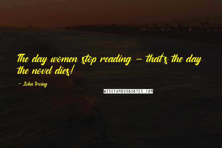 John Irving Quotes: The day women stop reading - that's the day the novel dies!