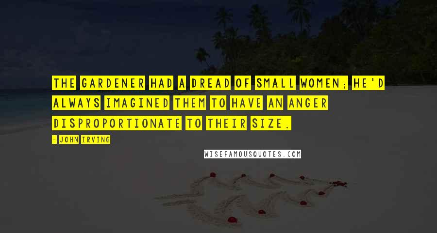 John Irving Quotes: The gardener had a dread of small women; he'd always imagined them to have an anger disproportionate to their size.