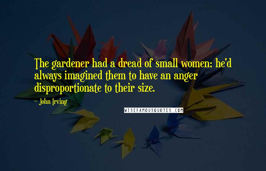 John Irving Quotes: The gardener had a dread of small women; he'd always imagined them to have an anger disproportionate to their size.