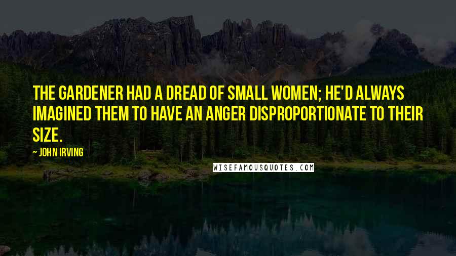 John Irving Quotes: The gardener had a dread of small women; he'd always imagined them to have an anger disproportionate to their size.