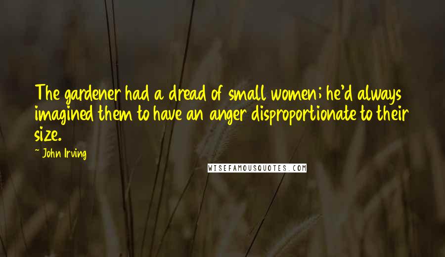 John Irving Quotes: The gardener had a dread of small women; he'd always imagined them to have an anger disproportionate to their size.