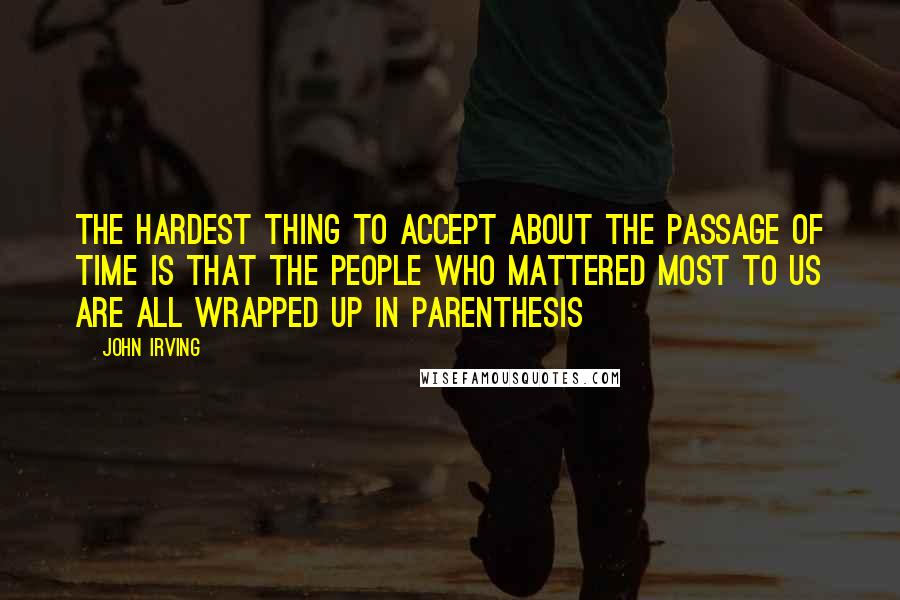 John Irving Quotes: The hardest thing to accept about the passage of time is that the people who mattered most to us are all wrapped up in parenthesis