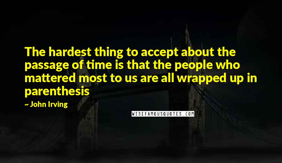 John Irving Quotes: The hardest thing to accept about the passage of time is that the people who mattered most to us are all wrapped up in parenthesis