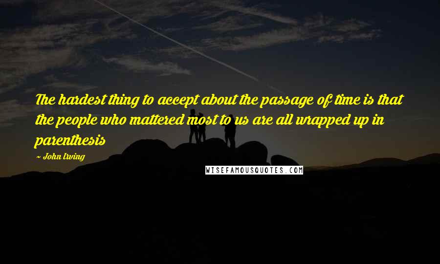 John Irving Quotes: The hardest thing to accept about the passage of time is that the people who mattered most to us are all wrapped up in parenthesis