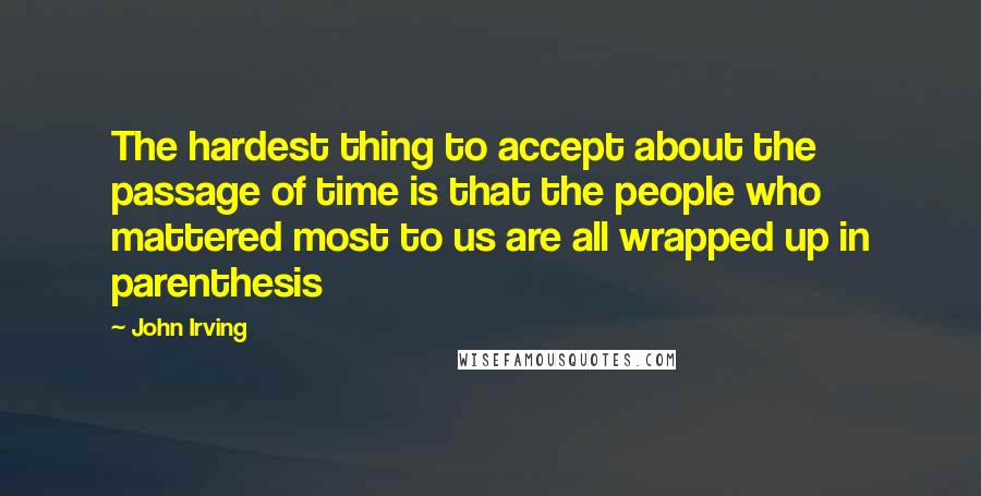 John Irving Quotes: The hardest thing to accept about the passage of time is that the people who mattered most to us are all wrapped up in parenthesis