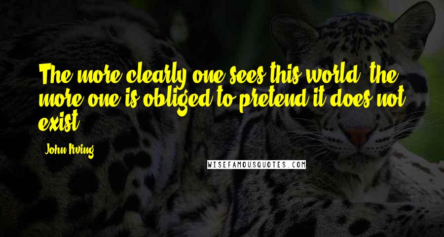 John Irving Quotes: The more clearly one sees this world; the more one is obliged to pretend it does not exist.