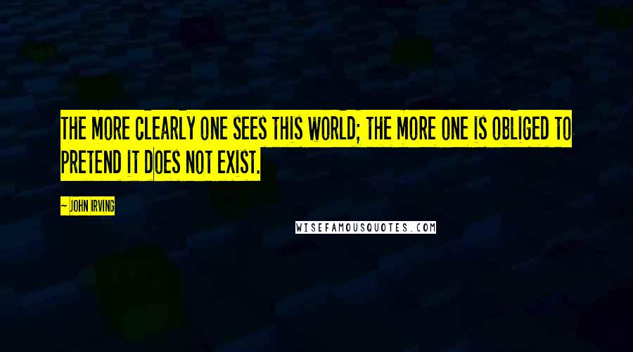 John Irving Quotes: The more clearly one sees this world; the more one is obliged to pretend it does not exist.