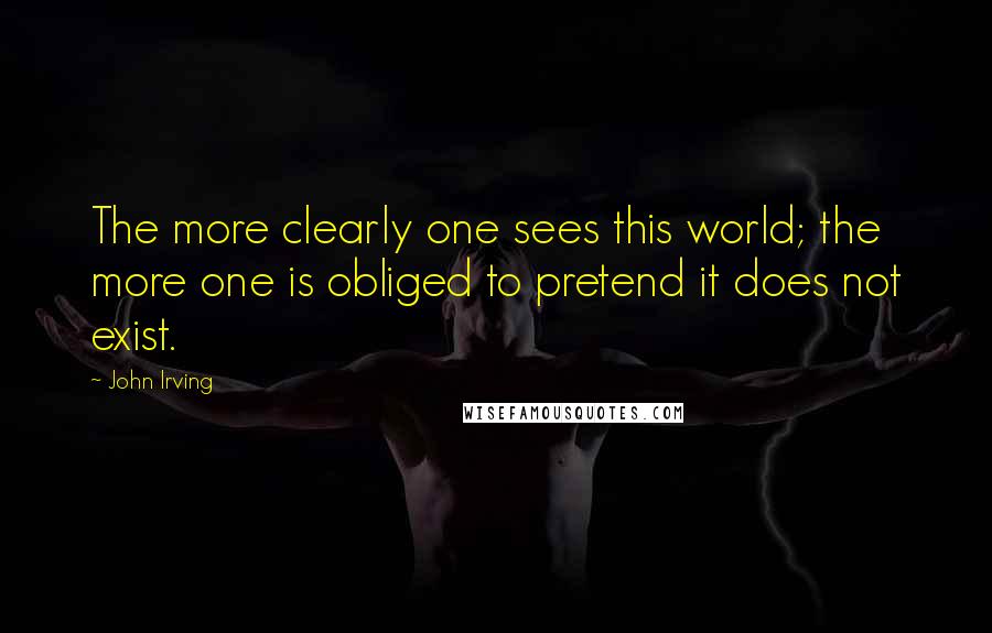 John Irving Quotes: The more clearly one sees this world; the more one is obliged to pretend it does not exist.