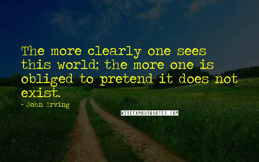 John Irving Quotes: The more clearly one sees this world; the more one is obliged to pretend it does not exist.