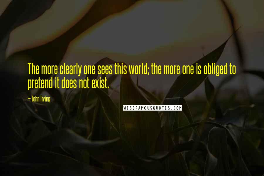 John Irving Quotes: The more clearly one sees this world; the more one is obliged to pretend it does not exist.