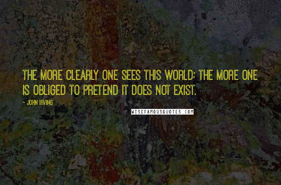 John Irving Quotes: The more clearly one sees this world; the more one is obliged to pretend it does not exist.