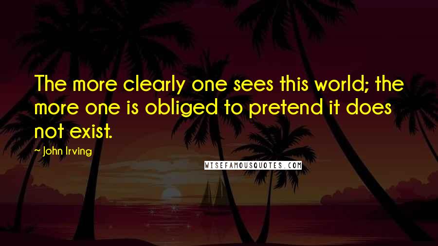 John Irving Quotes: The more clearly one sees this world; the more one is obliged to pretend it does not exist.