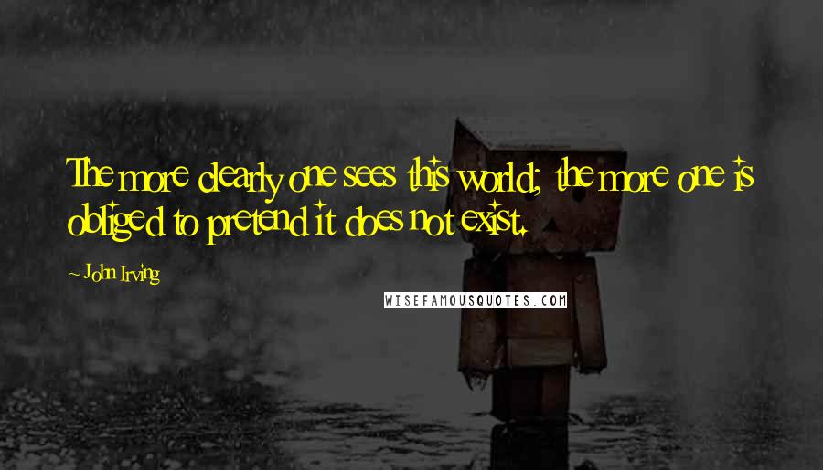 John Irving Quotes: The more clearly one sees this world; the more one is obliged to pretend it does not exist.