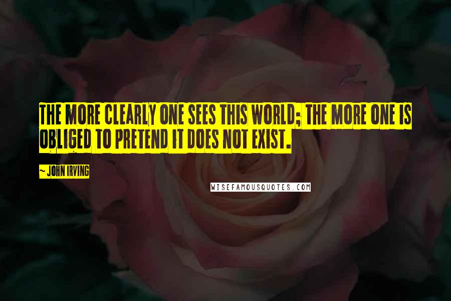 John Irving Quotes: The more clearly one sees this world; the more one is obliged to pretend it does not exist.