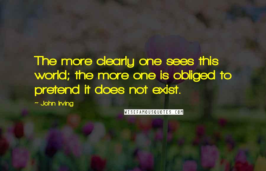 John Irving Quotes: The more clearly one sees this world; the more one is obliged to pretend it does not exist.