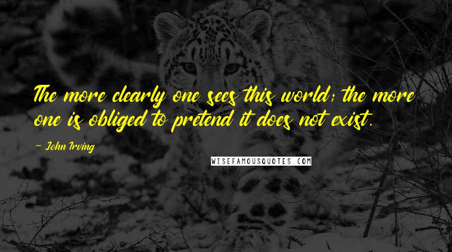 John Irving Quotes: The more clearly one sees this world; the more one is obliged to pretend it does not exist.