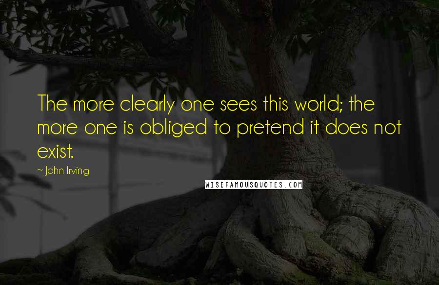 John Irving Quotes: The more clearly one sees this world; the more one is obliged to pretend it does not exist.