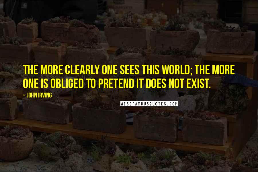 John Irving Quotes: The more clearly one sees this world; the more one is obliged to pretend it does not exist.