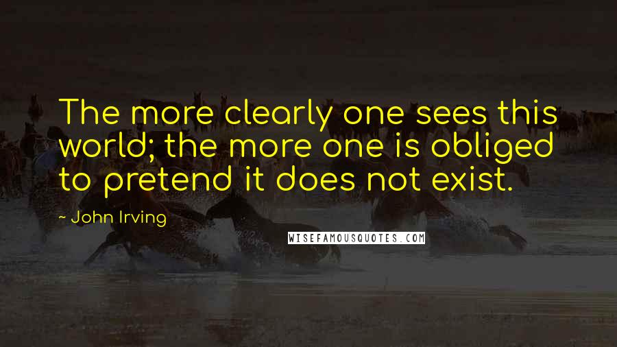 John Irving Quotes: The more clearly one sees this world; the more one is obliged to pretend it does not exist.