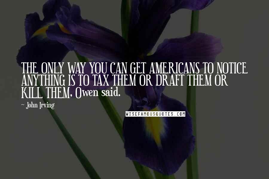 John Irving Quotes: THE ONLY WAY YOU CAN GET AMERICANS TO NOTICE ANYTHING IS TO TAX THEM OR DRAFT THEM OR KILL THEM, Owen said.