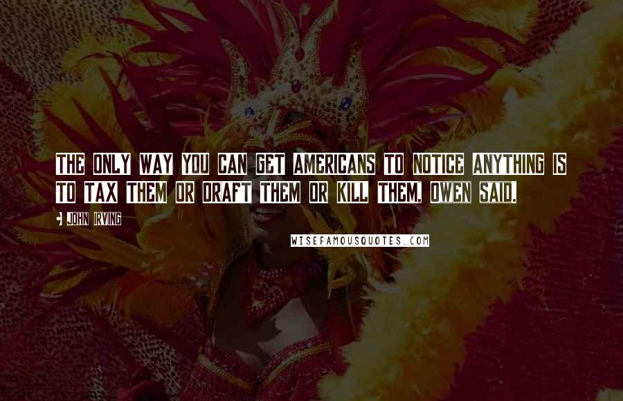 John Irving Quotes: THE ONLY WAY YOU CAN GET AMERICANS TO NOTICE ANYTHING IS TO TAX THEM OR DRAFT THEM OR KILL THEM, Owen said.