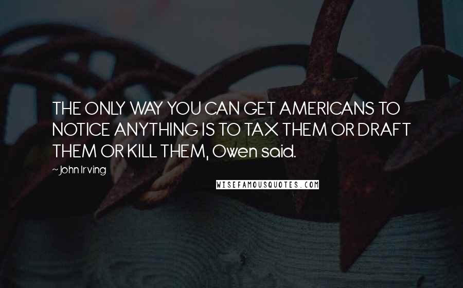John Irving Quotes: THE ONLY WAY YOU CAN GET AMERICANS TO NOTICE ANYTHING IS TO TAX THEM OR DRAFT THEM OR KILL THEM, Owen said.
