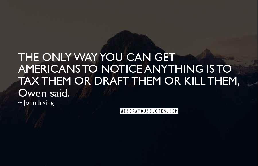 John Irving Quotes: THE ONLY WAY YOU CAN GET AMERICANS TO NOTICE ANYTHING IS TO TAX THEM OR DRAFT THEM OR KILL THEM, Owen said.