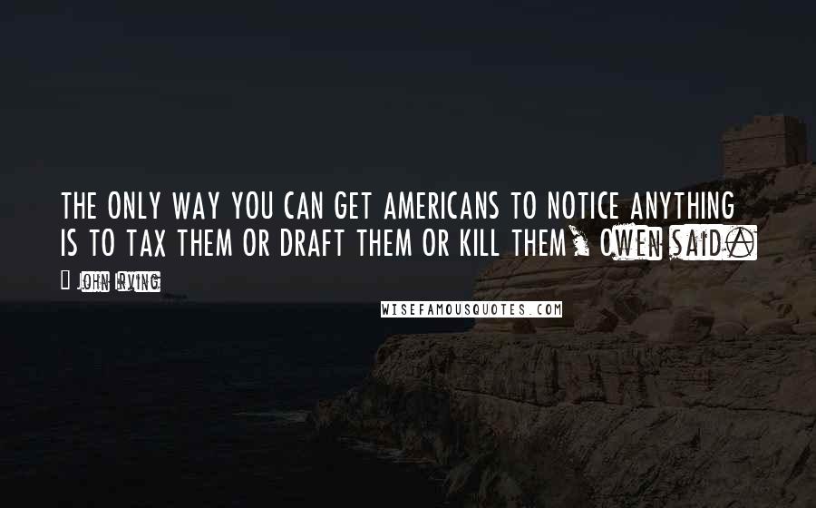 John Irving Quotes: THE ONLY WAY YOU CAN GET AMERICANS TO NOTICE ANYTHING IS TO TAX THEM OR DRAFT THEM OR KILL THEM, Owen said.