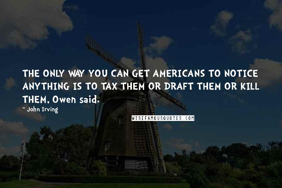 John Irving Quotes: THE ONLY WAY YOU CAN GET AMERICANS TO NOTICE ANYTHING IS TO TAX THEM OR DRAFT THEM OR KILL THEM, Owen said.