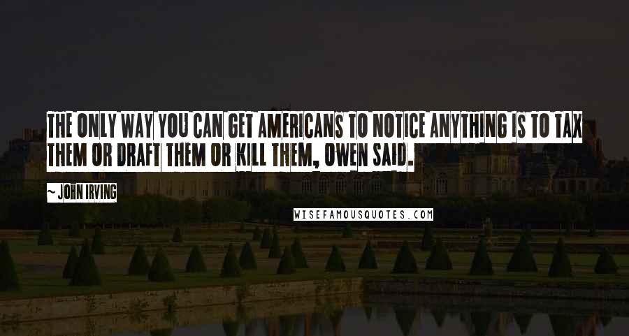 John Irving Quotes: THE ONLY WAY YOU CAN GET AMERICANS TO NOTICE ANYTHING IS TO TAX THEM OR DRAFT THEM OR KILL THEM, Owen said.