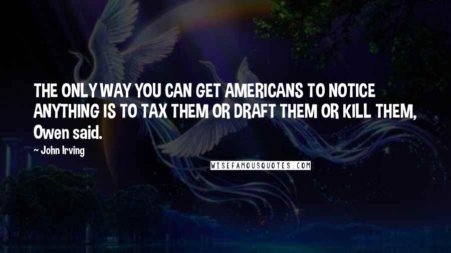 John Irving Quotes: THE ONLY WAY YOU CAN GET AMERICANS TO NOTICE ANYTHING IS TO TAX THEM OR DRAFT THEM OR KILL THEM, Owen said.