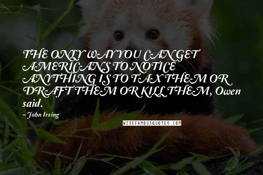 John Irving Quotes: THE ONLY WAY YOU CAN GET AMERICANS TO NOTICE ANYTHING IS TO TAX THEM OR DRAFT THEM OR KILL THEM, Owen said.
