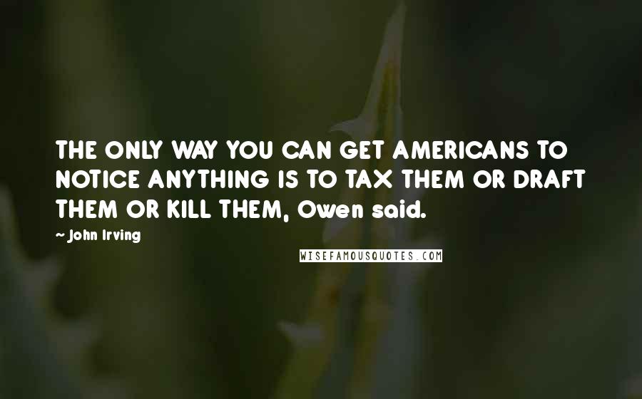 John Irving Quotes: THE ONLY WAY YOU CAN GET AMERICANS TO NOTICE ANYTHING IS TO TAX THEM OR DRAFT THEM OR KILL THEM, Owen said.